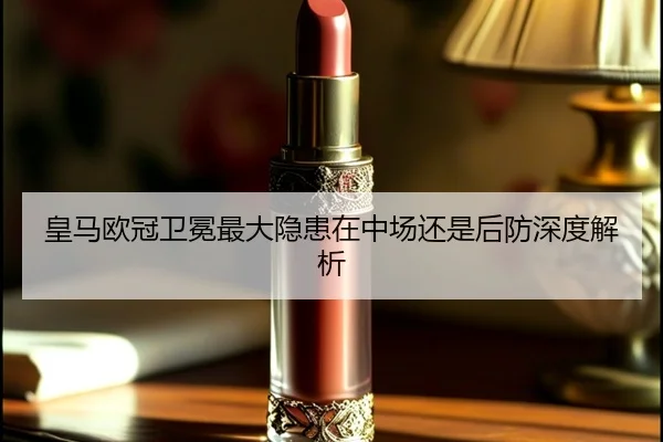 皇马欧冠卫冕最大隐患在中场还是后防深度解析