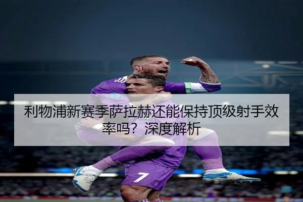 利物浦新赛季萨拉赫还能保持顶级射手效率吗？深度解析