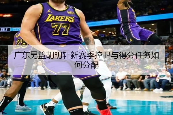 广东男篮胡明轩新赛季控卫与得分任务如何分配
